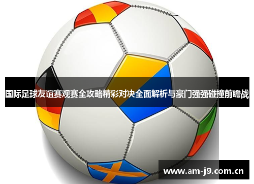 国际足球友谊赛观赛全攻略精彩对决全面解析与豪门强强碰撞前瞻战